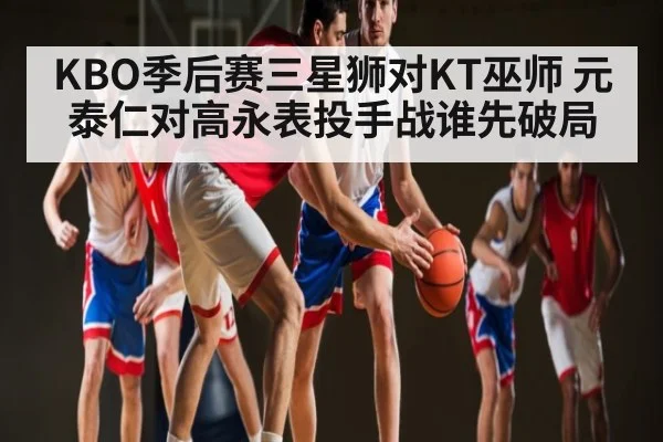 KBO季后赛三星狮对KT巫师 元泰仁对高永表投手战谁先破局